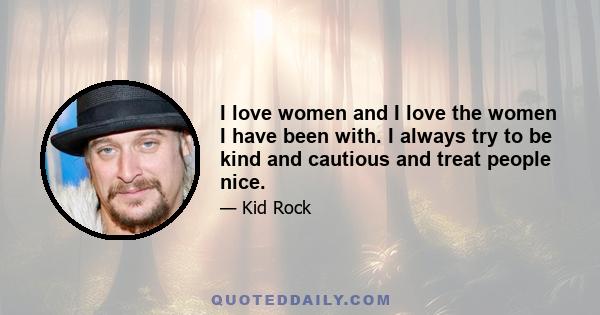 I love women and I love the women I have been with. I always try to be kind and cautious and treat people nice.