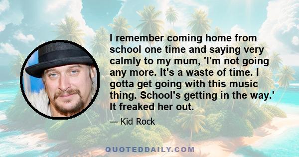 I remember coming home from school one time and saying very calmly to my mum, 'I'm not going any more. It's a waste of time. I gotta get going with this music thing. School's getting in the way.' It freaked her out.