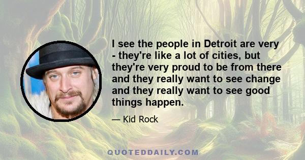 I see the people in Detroit are very - they're like a lot of cities, but they're very proud to be from there and they really want to see change and they really want to see good things happen.