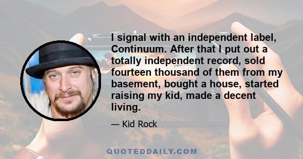 I signal with an independent label, Continuum. After that I put out a totally independent record, sold fourteen thousand of them from my basement, bought a house, started raising my kid, made a decent living.