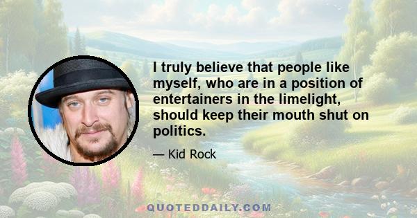 I truly believe that people like myself, who are in a position of entertainers in the limelight, should keep their mouth shut on politics.