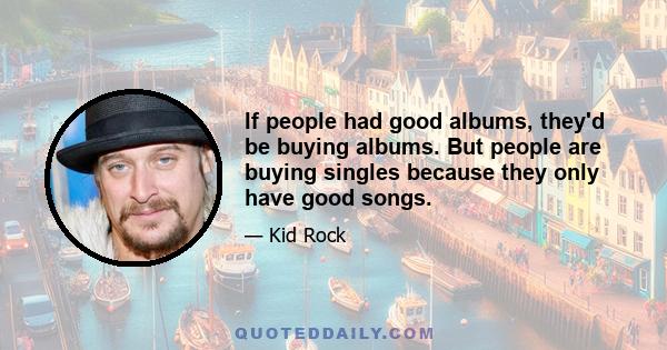 If people had good albums, they'd be buying albums. But people are buying singles because they only have good songs.