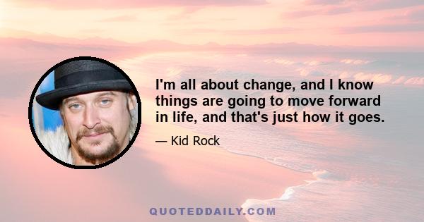 I'm all about change, and I know things are going to move forward in life, and that's just how it goes.