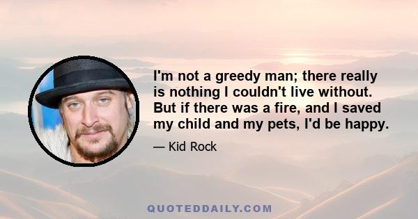 I'm not a greedy man; there really is nothing I couldn't live without. But if there was a fire, and I saved my child and my pets, I'd be happy.