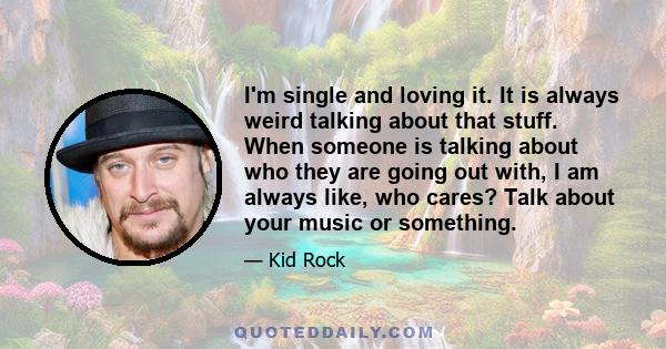 I'm single and loving it. It is always weird talking about that stuff. When someone is talking about who they are going out with, I am always like, who cares? Talk about your music or something.