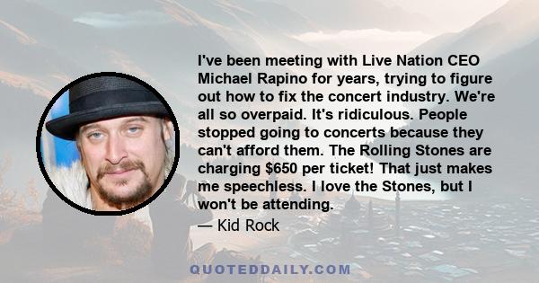 I've been meeting with Live Nation CEO Michael Rapino for years, trying to figure out how to fix the concert industry. We're all so overpaid. It's ridiculous. People stopped going to concerts because they can't afford