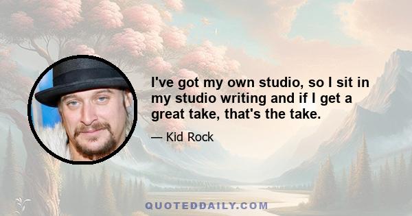 I've got my own studio, so I sit in my studio writing and if I get a great take, that's the take.