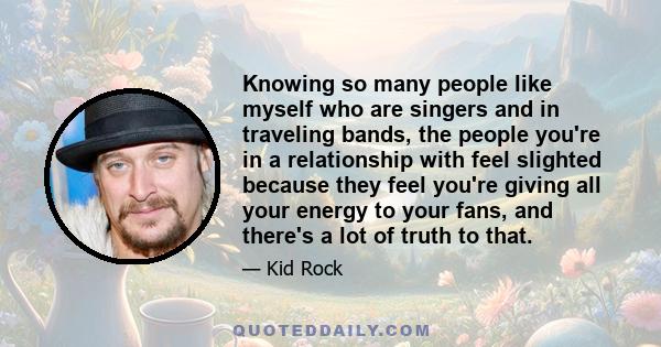 Knowing so many people like myself who are singers and in traveling bands, the people you're in a relationship with feel slighted because they feel you're giving all your energy to your fans, and there's a lot of truth