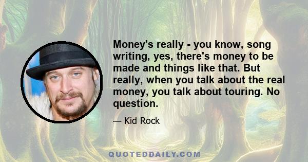 Money's really - you know, song writing, yes, there's money to be made and things like that. But really, when you talk about the real money, you talk about touring. No question.