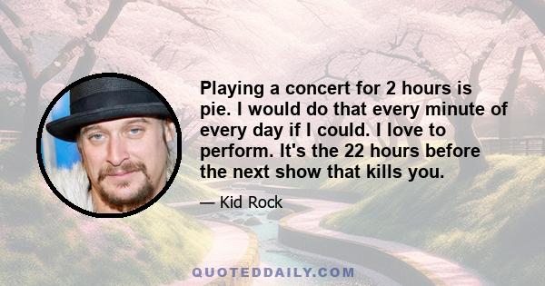 Playing a concert for 2 hours is pie. I would do that every minute of every day if I could. I love to perform. It's the 22 hours before the next show that kills you.