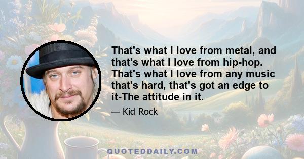 That's what I love from metal, and that's what I love from hip-hop. That's what I love from any music that's hard, that's got an edge to it-The attitude in it.