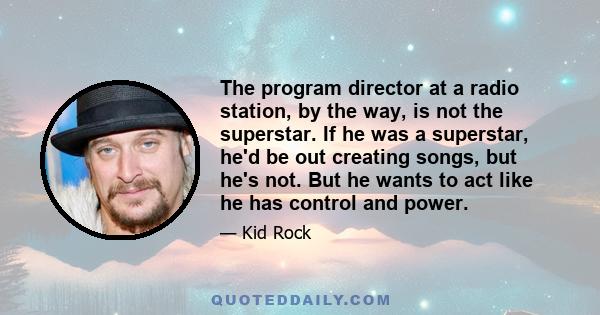 The program director at a radio station, by the way, is not the superstar. If he was a superstar, he'd be out creating songs, but he's not. But he wants to act like he has control and power.