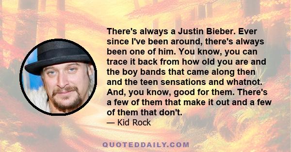 There's always a Justin Bieber. Ever since I've been around, there's always been one of him. You know, you can trace it back from how old you are and the boy bands that came along then and the teen sensations and