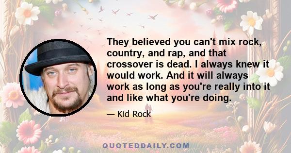 They believed you can't mix rock, country, and rap, and that crossover is dead. I always knew it would work. And it will always work as long as you're really into it and like what you're doing.