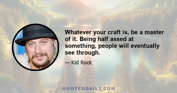 Whatever your craft is, be a master of it. Being half assed at something, people will eventually see through.