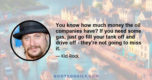 You know how much money the oil companies have? If you need some gas, just go fill your tank off and drive off - they're not going to miss it.