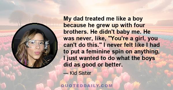 My dad treated me like a boy because he grew up with four brothers. He didn't baby me. He was never, like, You're a girl, you can't do this. I never felt like I had to put a feminine spin on anything, I just wanted to