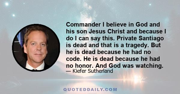 Commander I believe in God and his son Jesus Christ and because I do I can say this. Private Santiago is dead and that is a tragedy. But he is dead because he had no code. He is dead because he had no honor. And God was 