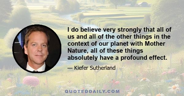 I do believe very strongly that all of us and all of the other things in the context of our planet with Mother Nature, all of these things absolutely have a profound effect.