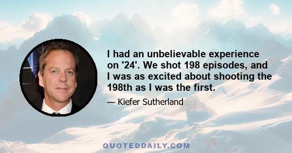 I had an unbelievable experience on '24'. We shot 198 episodes, and I was as excited about shooting the 198th as I was the first.