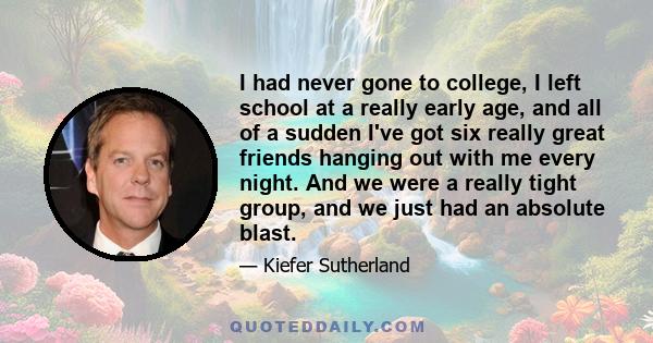 I had never gone to college, I left school at a really early age, and all of a sudden I've got six really great friends hanging out with me every night. And we were a really tight group, and we just had an absolute