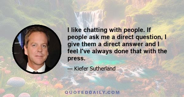 I like chatting with people. If people ask me a direct question, I give them a direct answer and I feel I've always done that with the press.