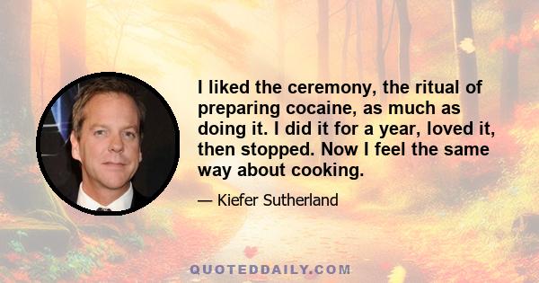 I liked the ceremony, the ritual of preparing cocaine, as much as doing it. I did it for a year, loved it, then stopped. Now I feel the same way about cooking.