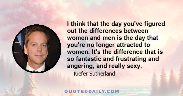 I think that the day you've figured out the differences between women and men is the day that you're no longer attracted to women. It's the difference that is so fantastic and frustrating and angering, and really sexy.