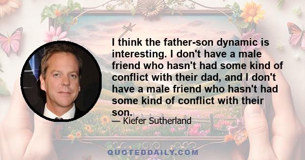 I think the father-son dynamic is interesting. I don't have a male friend who hasn't had some kind of conflict with their dad, and I don't have a male friend who hasn't had some kind of conflict with their son.