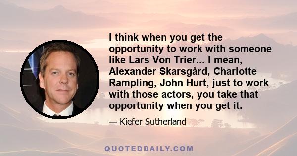 I think when you get the opportunity to work with someone like Lars Von Trier... I mean, Alexander Skarsgård, Charlotte Rampling, John Hurt, just to work with those actors, you take that opportunity when you get it.