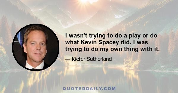 I wasn't trying to do a play or do what Kevin Spacey did. I was trying to do my own thing with it.