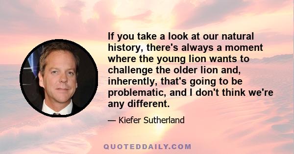 If you take a look at our natural history, there's always a moment where the young lion wants to challenge the older lion and, inherently, that's going to be problematic, and I don't think we're any different.