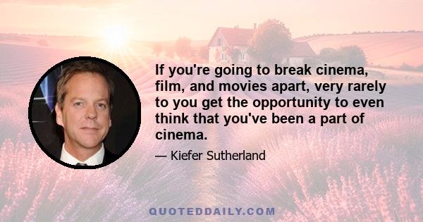 If you're going to break cinema, film, and movies apart, very rarely to you get the opportunity to even think that you've been a part of cinema.