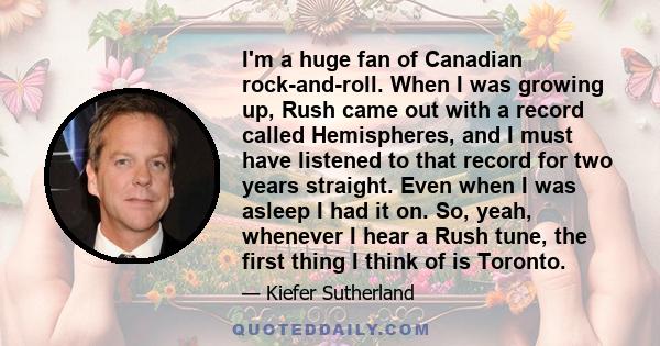 I'm a huge fan of Canadian rock-and-roll. When I was growing up, Rush came out with a record called Hemispheres, and I must have listened to that record for two years straight. Even when I was asleep I had it on. So,