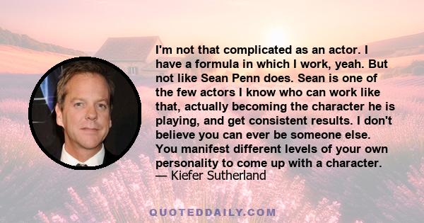 I'm not that complicated as an actor. I have a formula in which I work, yeah. But not like Sean Penn does. Sean is one of the few actors I know who can work like that, actually becoming the character he is playing, and