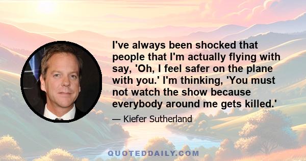 I've always been shocked that people that I'm actually flying with say, 'Oh, I feel safer on the plane with you.' I'm thinking, 'You must not watch the show because everybody around me gets killed.'