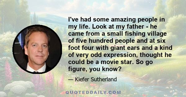 I've had some amazing people in my life. Look at my father - he came from a small fishing village of five hundred people and at six foot four with giant ears and a kind of very odd expression, thought he could be a