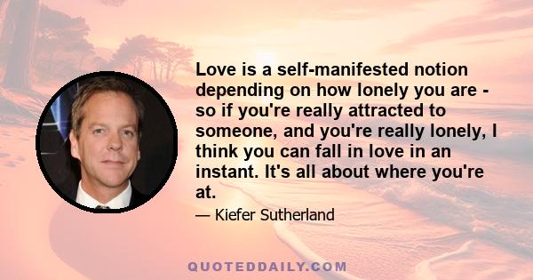 Love is a self-manifested notion depending on how lonely you are - so if you're really attracted to someone, and you're really lonely, I think you can fall in love in an instant. It's all about where you're at.