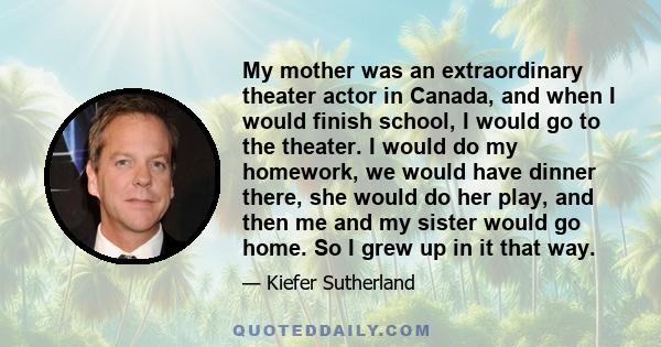 My mother was an extraordinary theater actor in Canada, and when I would finish school, I would go to the theater. I would do my homework, we would have dinner there, she would do her play, and then me and my sister