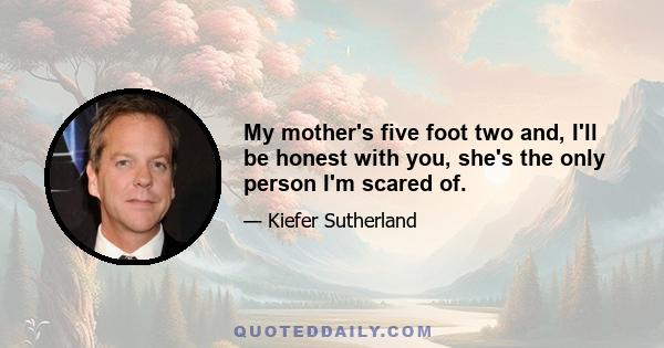 My mother's five foot two and, I'll be honest with you, she's the only person I'm scared of.