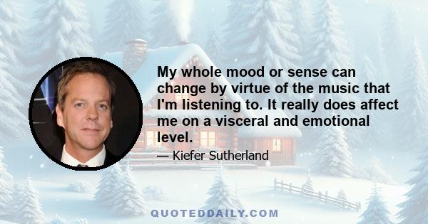 My whole mood or sense can change by virtue of the music that I'm listening to. It really does affect me on a visceral and emotional level.