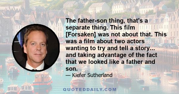 The father-son thing, that's a separate thing. This film [Forsaken] was not about that. This was a film about two actors wanting to try and tell a story... and taking advantage of the fact that we looked like a father