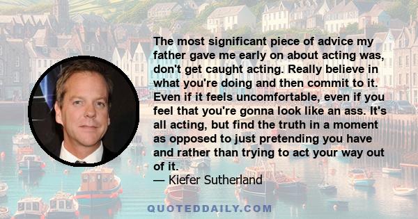 The most significant piece of advice my father gave me early on about acting was, don't get caught acting. Really believe in what you're doing and then commit to it. Even if it feels uncomfortable, even if you feel that 