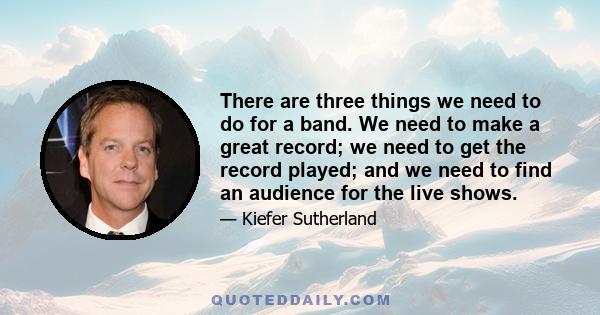 There are three things we need to do for a band. We need to make a great record; we need to get the record played; and we need to find an audience for the live shows.