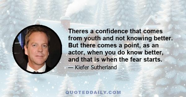 Theres a confidence that comes from youth and not knowing better. But there comes a point, as an actor, when you do know better, and that is when the fear starts.