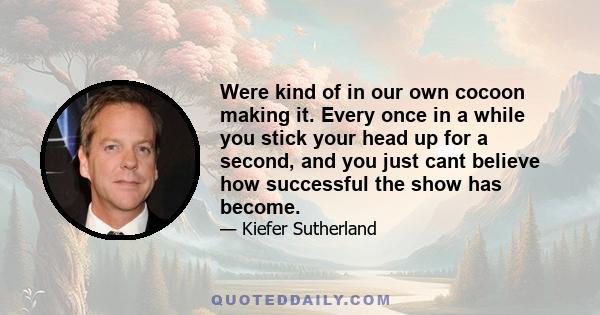 Were kind of in our own cocoon making it. Every once in a while you stick your head up for a second, and you just cant believe how successful the show has become.