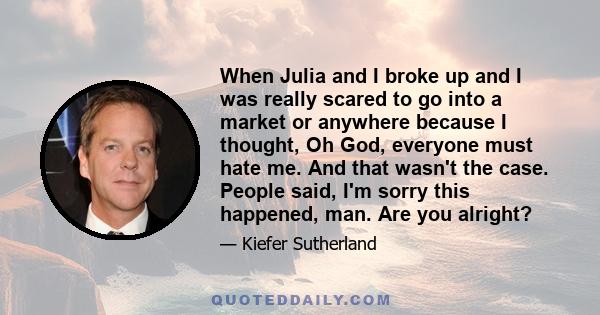 When Julia and I broke up and I was really scared to go into a market or anywhere because I thought, Oh God, everyone must hate me. And that wasn't the case. People said, I'm sorry this happened, man. Are you alright?