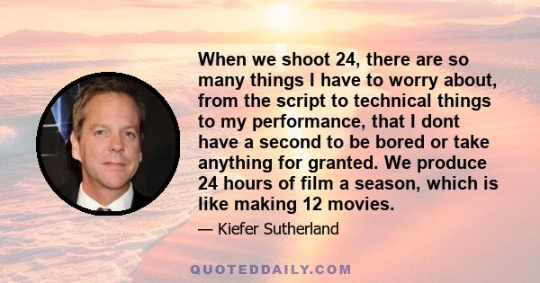 When we shoot 24, there are so many things I have to worry about, from the script to technical things to my performance, that I dont have a second to be bored or take anything for granted. We produce 24 hours of film a