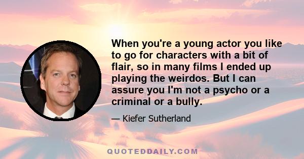 When you're a young actor you like to go for characters with a bit of flair, so in many films I ended up playing the weirdos. But I can assure you I'm not a psycho or a criminal or a bully.