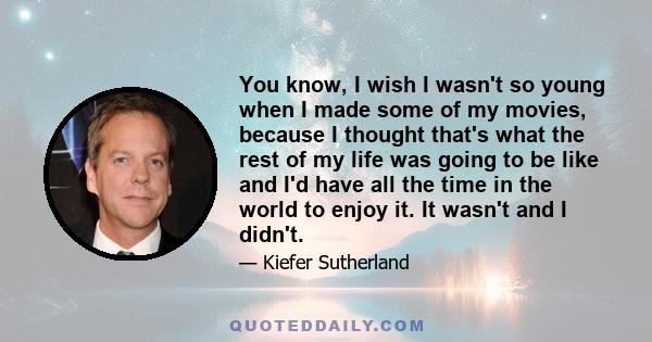 You know, I wish I wasn't so young when I made some of my movies, because I thought that's what the rest of my life was going to be like and I'd have all the time in the world to enjoy it. It wasn't and I didn't.